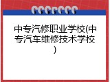 中专汽修职业学校(中专汽车维修技术学校)