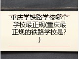 重庆学铁路学校哪个学校最正规(重庆最正规的铁路学校是？)