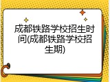 成都铁路学校招生时间(成都铁路学校招生期)