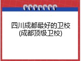 四川成都最好的卫校(成都顶级卫校)