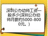 深圳公办幼师工资一般多少(深圳公办幼师月薪约5000-8000元。)