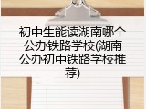 初中生能读湖南哪个公办铁路学校(湖南公办初中铁路学校推荐)