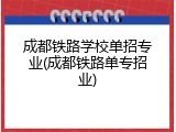 成都铁路学校单招专业(成都铁路单专招业)