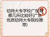 幼师大专学校广东有哪几所比较好(广东优质幼师大专院校推荐)