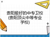 贵阳最好的中专卫校(贵阳顶尖中等专业学校)
