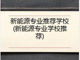 新能源专业推荐学校(新能源专业学校推荐)