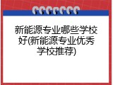 新能源专业哪些学校好(新能源专业优秀学校推荐)