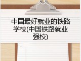 中国最好就业的铁路学校(中国铁路就业强校)