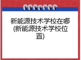 新能源技术学校在哪(新能源技术学校位置)