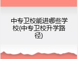 中专卫校能进哪些学校(中专卫校升学路径)