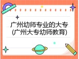 广州幼师专业的大专(广州大专幼师教育)