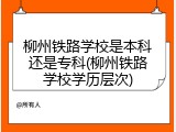 柳州铁路学校是本科还是专科(柳州铁路学校学历层次)