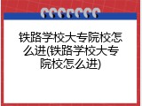 铁路学校大专院校怎么进(铁路学校大专院校怎么进)
