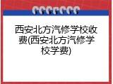 西安北方汽修学校收费(西安北方汽修学校学费)