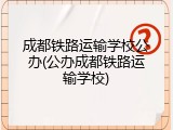 成都铁路运输学校公办(公办成都铁路运输学校)