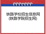铁路学校招生信息网(铁路学院招生网)