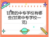 甘肃的中专学校有哪些(甘肃中专学校一览)