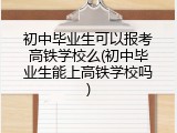 初中毕业生可以报考高铁学校么(初中毕业生能上高铁学校吗)