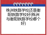 株洲铁路学校还是衡阳铁路学校好(株洲与衡阳铁路学校哪个好)