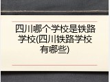 四川哪个学校是铁路学校(四川铁路学校有哪些)