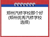 郑州汽修学校那个好(郑州优秀汽修学校选择)