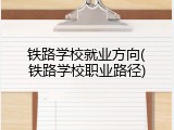 铁路学校就业方向(铁路学校职业路径)