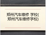 郑州汽车维修 学校(郑州汽车维修学校)
