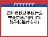 四川省铁路学校什么专业更适合(四川铁路学校推荐专业)