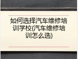 如何选择汽车维修培训学校(汽车维修培训怎么选)