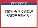 河南中专学校哪家好(河南中专哪所好)