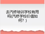 去汽修培训学校有用吗(汽修学校价值如何？)