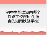 初中生能读湖南哪个铁路学校(初中生适合的湖南铁路学校)