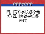 四川高铁学校哪个最好(四川高铁学校哪家强)