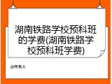 湖南铁路学校预科班的学费(湖南铁路学校预科班学费)