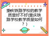 重庆铁路学校的教学质量好不好(重庆铁路学校教学质量如何？)