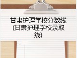 甘肃护理学校分数线(甘肃护理学校录取线)