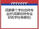 成都哪个学校幼师专业好(成都幼师专业好的学校有哪些)