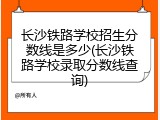 长沙铁路学校招生分数线是多少(长沙铁路学校录取分数线查询)