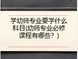 学幼师专业要学什么科目(幼师专业必修课程有哪些？)