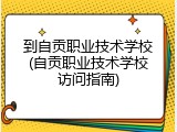 到自贡职业技术学校(自贡职业技术学校访问指南)