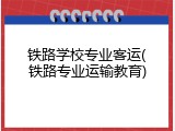 铁路学校专业客运(铁路专业运输教育)
