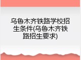 乌鲁木齐铁路学校招生条件(乌鲁木齐铁路招生要求)