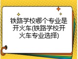铁路学校哪个专业是开火车(铁路学校开火车专业选择)