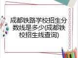 成都铁路学校招生分数线是多少(成都铁校招生线查询)