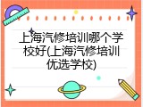 上海汽修培训哪个学校好(上海汽修培训优选学校)