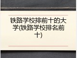 铁路学校排前十的大学(铁路学校排名前十)