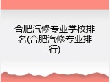 合肥汽修专业学校排名(合肥汽修专业排行)