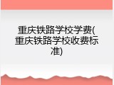 重庆铁路学校学费(重庆铁路学校收费标准)