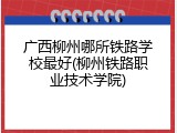广西柳州哪所铁路学校最好(柳州铁路职业技术学院)