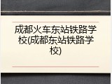 成都火车东站铁路学校(成都东站铁路学校)